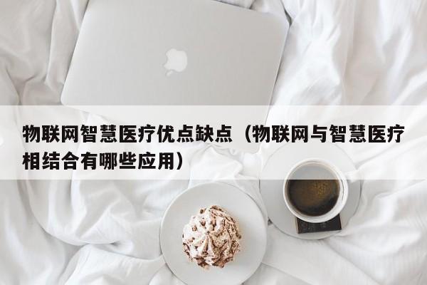 物联网智慧医疗优点缺点（物联网与智慧医疗相结合有哪些应用）