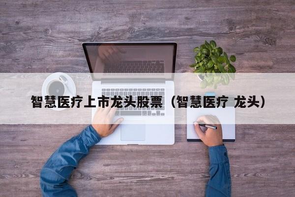 智慧医疗上市龙头股票（智慧医疗 龙头）